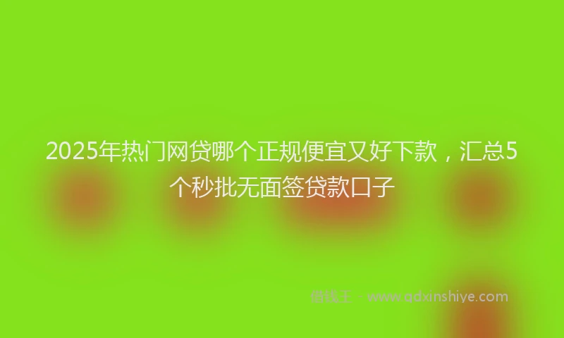 2025年热门网贷哪个正规便宜又好下款，汇总5个秒批无面签贷款口子