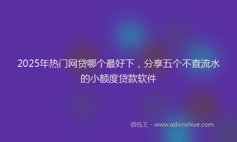 2025年热门网贷哪个最好下，分享五个不查流水的小额度贷款软件