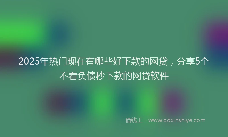 2025年热门现在有哪些好下款的网贷，分享5个不看负债秒下款的网贷软件