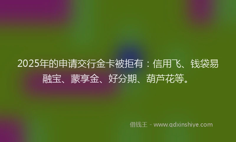 2025年的申请交行金卡被拒有：信用飞、钱袋易融宝、蒙享金、好分期、葫芦花等。