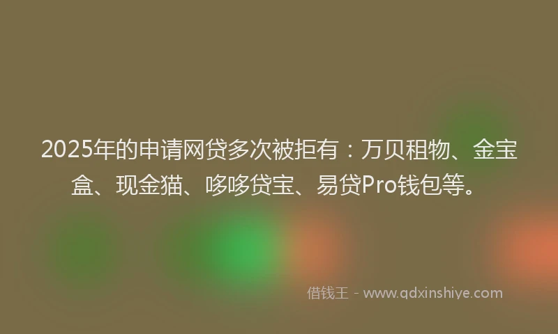 2025年的申请网贷多次被拒有：万贝租物、金宝盒、现金猫、哆哆贷宝、易贷Pro钱包等。