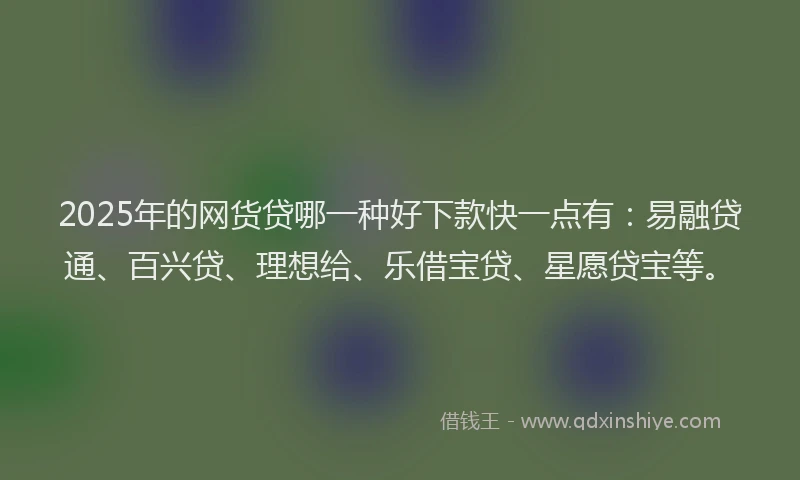 2025年的网货贷哪一种好下款快一点有：易融贷通、百兴贷、理想给、乐借宝贷、星愿贷宝等。