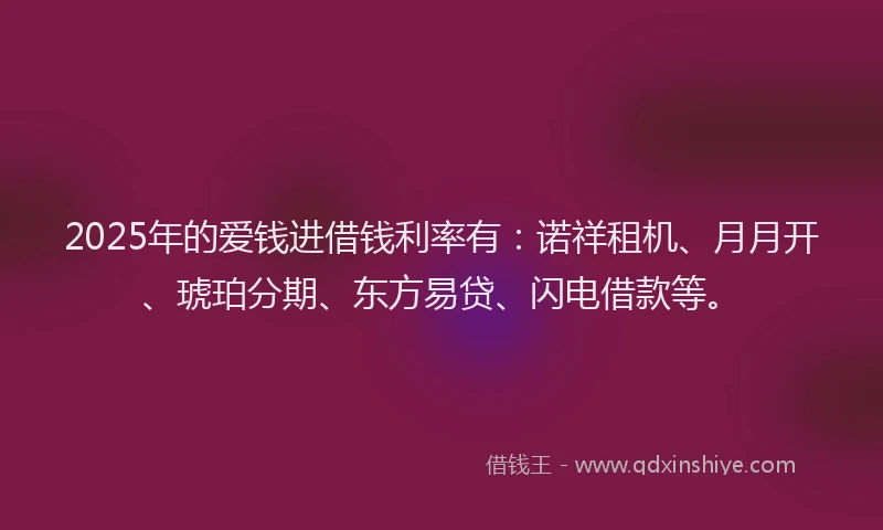 2025年的爱钱进借钱利率有：诺祥租机、月月开、琥珀分期、东方易贷、闪电借款等。