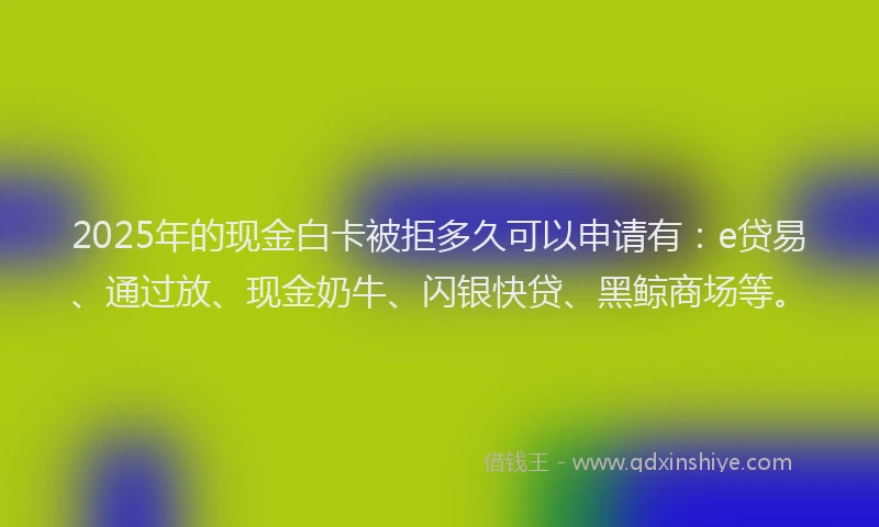 2025年的现金白卡被拒多久可以申请有：e贷易、通过放、现金奶牛、闪银快贷、黑鲸商场等。