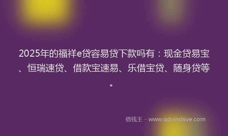 2025年的福祥e贷容易贷下款吗有：现金贷易宝、恒瑞速贷、借款宝速易、乐借宝贷、随身贷等。