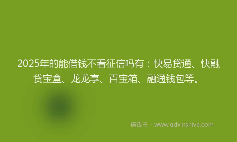 2025年的能借钱不看征信吗有:快易贷通、快融贷宝盒、龙龙享、百宝箱、融通钱包等。