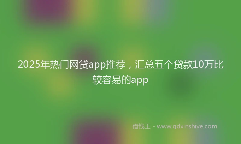 2025年热门网贷app推荐，汇总五个贷款10万比较容易的app