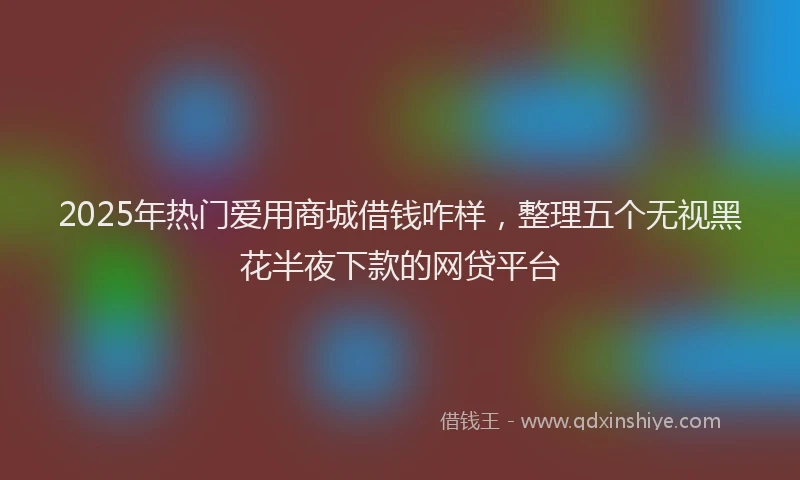 2025年热门爱用商城借钱咋样，整理五个无视黑花半夜下款的网贷平台