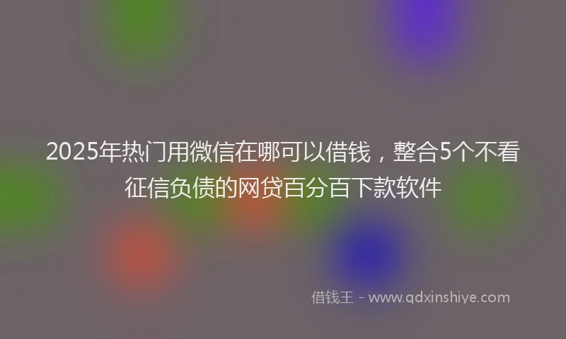 2025年热门用微信在哪可以借钱，整合5个不看征信负债的网贷百分百下款软件