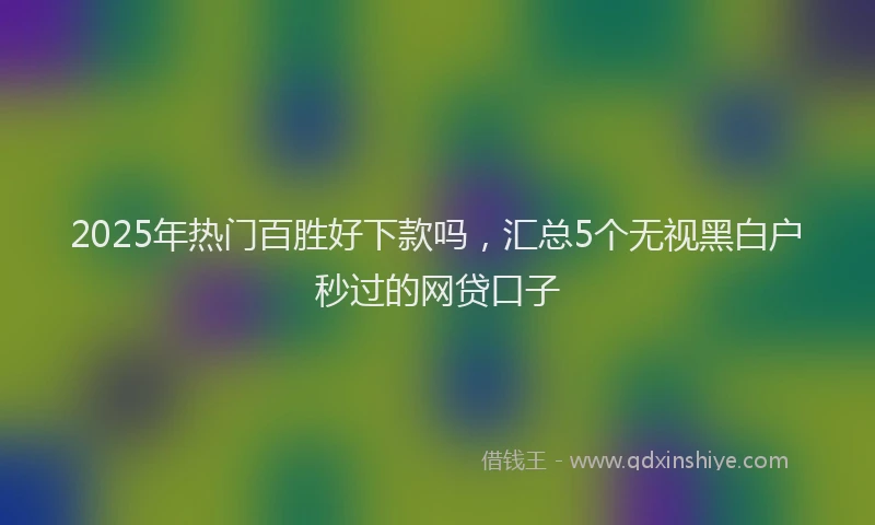 2025年热门百胜好下款吗，汇总5个无视黑白户秒过的网贷口子