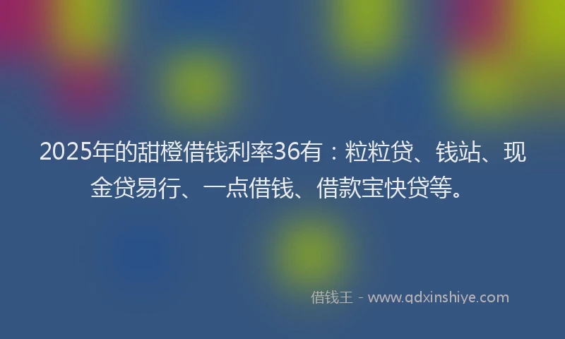 2025年的甜橙借钱利率36有：粒粒贷、钱站、现金贷易行、一点借钱、借款宝快贷等。