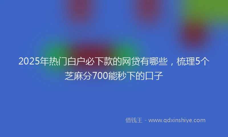2025年热门白户必下款的网贷有哪些，梳理5个芝麻分700能秒下的口子