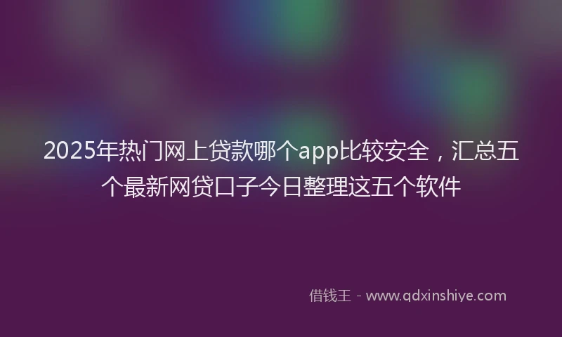 2025年热门网上贷款哪个app比较安全，汇总五个最新网贷口子今日整理这五个软件