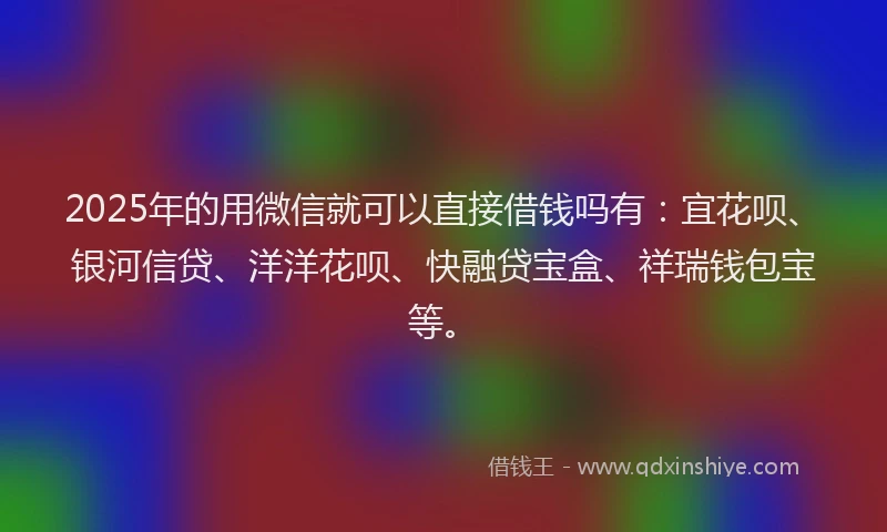 2025年的用微信就可以直接借钱吗有：宜花呗、银河信贷、洋洋花呗、快融贷宝盒、祥瑞钱包宝等。