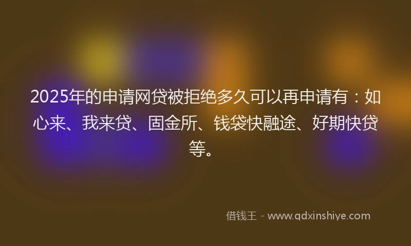 2025年的申请网贷被拒绝多久可以再申请有：如心来、我来贷、固金所、钱袋快融途、好期快贷等。