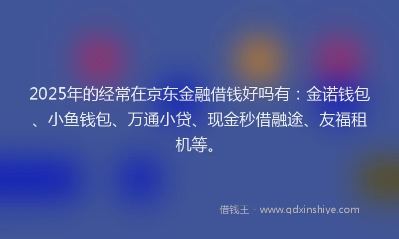 2025年的经常在京东金融借钱好吗有：金诺钱包、小鱼钱包、万通小贷、现金秒借融途、友福租机等。