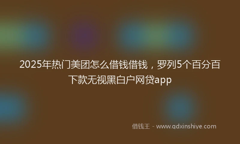 2025年热门美团怎么借钱借钱，罗列5个百分百下款无视黑白户网贷app