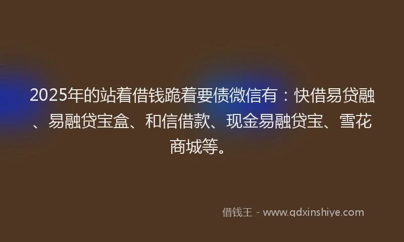2025年的站着借钱跪着要债微信有：快借易贷融、易融贷宝盒、和信借款、现金易融贷宝、雪花商城等。