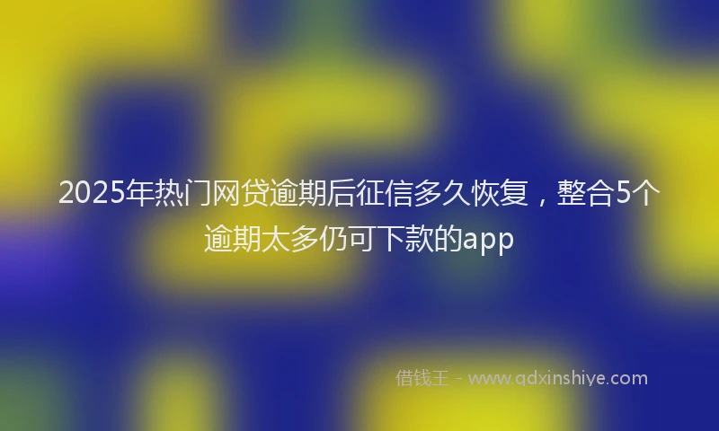 2025年热门网贷逾期后征信多久恢复，整合5个逾期太多仍可下款的app