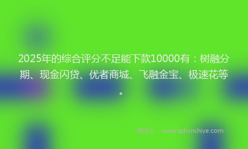 2025年的综合评分不足能下款10000有：树融分期、现金闪贷、优者商城、飞融金宝、极速花等。