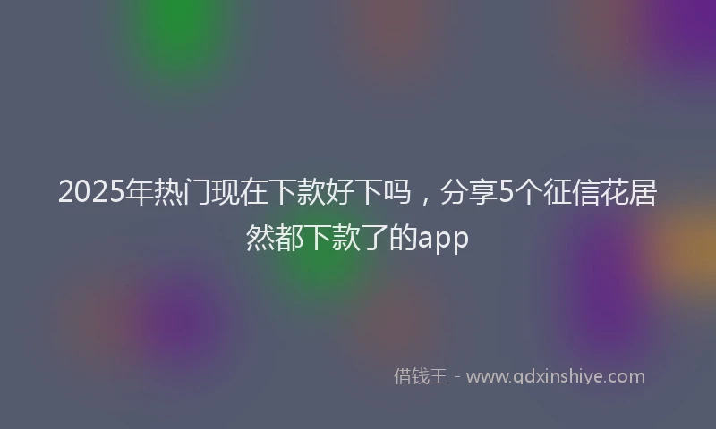 2025年热门现在下款好下吗，分享5个征信花居然都下款了的app