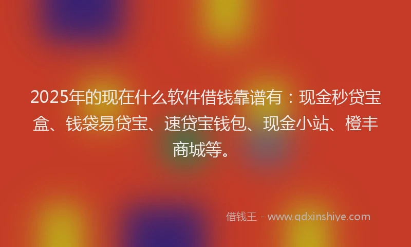 2025年的现在什么软件借钱靠谱有:现金秒贷宝盒、钱袋易贷宝、速贷宝钱包、现金小站、橙丰商城等。