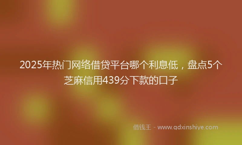2025年热门网络借贷平台哪个利息低，盘点5个芝麻信用439分下款的口子
