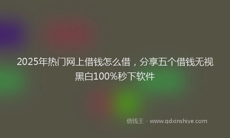 2025年热门网上借钱怎么借，分享五个借钱无视黑白100%秒下软件