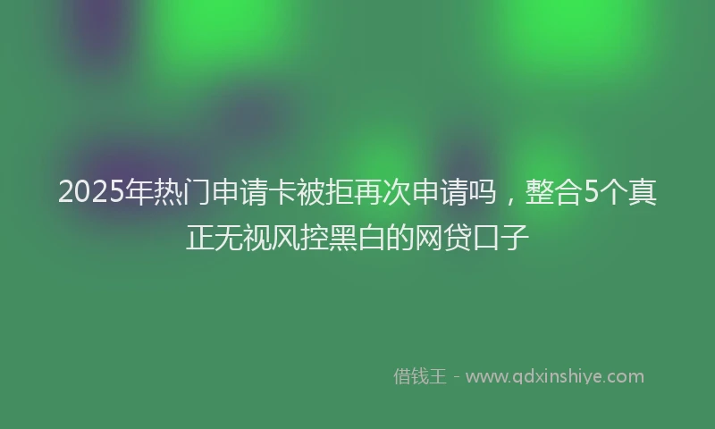 2025年热门申请卡被拒再次申请吗，整合5个真正无视风控黑白的网贷口子