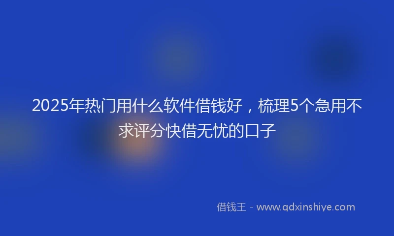 2025年热门用什么软件借钱好,梳理5个急用不求评分快借无忧的口子
