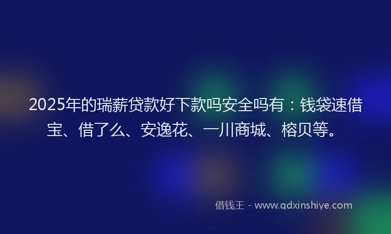 2025年的瑞薪贷款好下款吗安全吗有：钱袋速借宝、借了么、安逸花、一川商城、榕贝等。