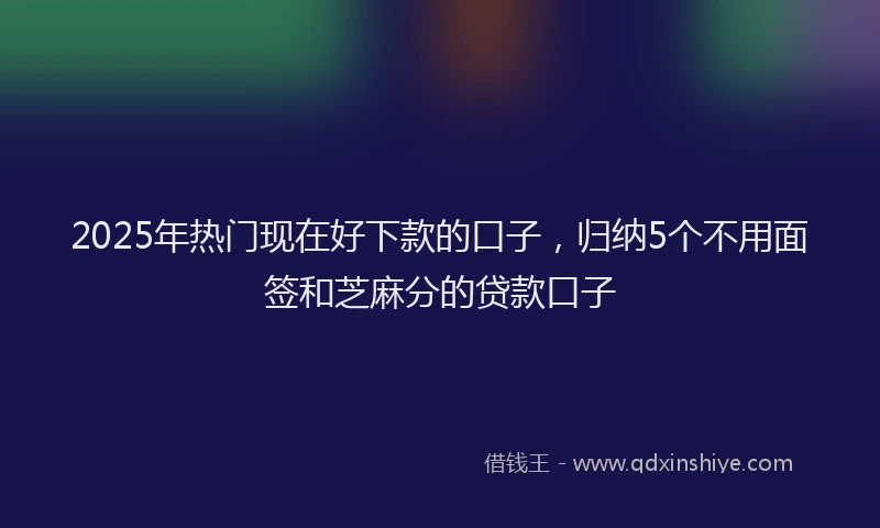 2025年热门现在好下款的口子，归纳5个不用面签和芝麻分的贷款口子