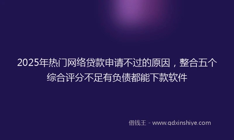 2025年热门网络贷款申请不过的原因，整合五个综合评分不足有负债都能下款软件
