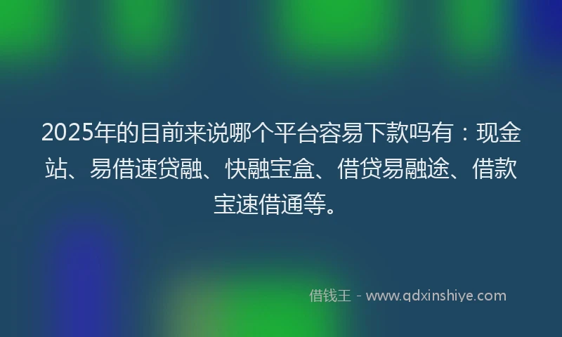 2025年的目前来说哪个平台容易下款吗有：现金站、易借速贷融、快融宝盒、借贷易融途、借款宝速借通等。