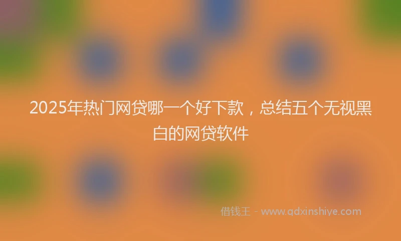 2025年热门网贷哪一个好下款,总结五个无视黑白的网贷软件