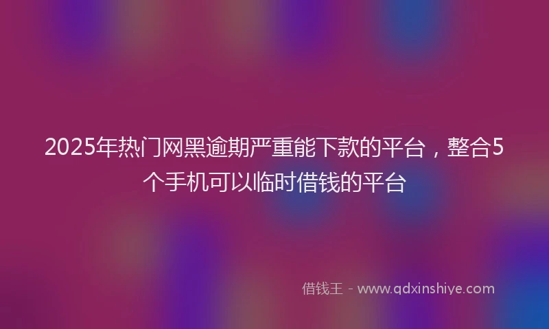 2025年热门网黑逾期严重能下款的平台，整合5个手机可以临时借钱的平台