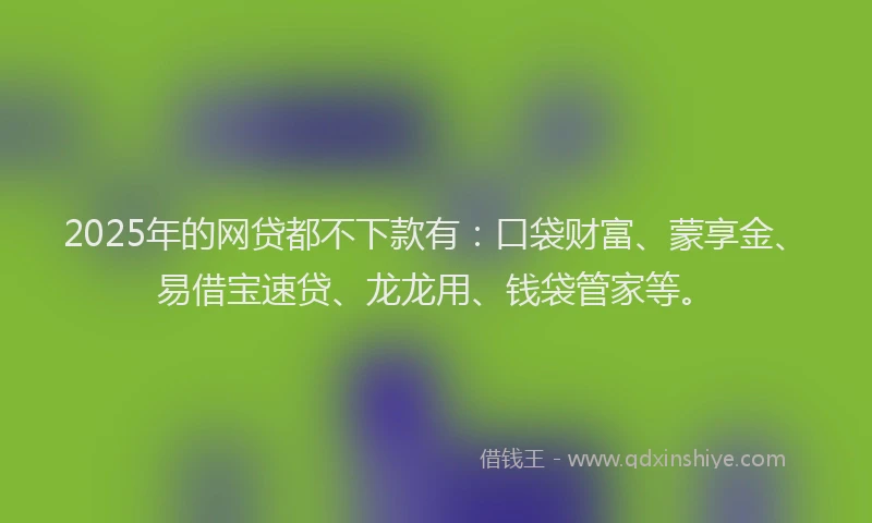 2025年的网贷都不下款有：口袋财富、蒙享金、易借宝速贷、龙龙用、钱袋管家等。