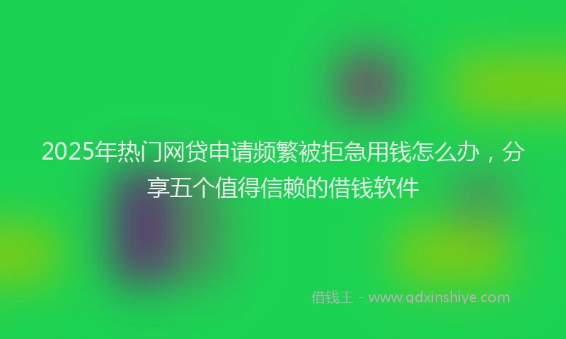 2025年热门网贷申请频繁被拒急用钱怎么办，分享五个值得信赖的借钱软件