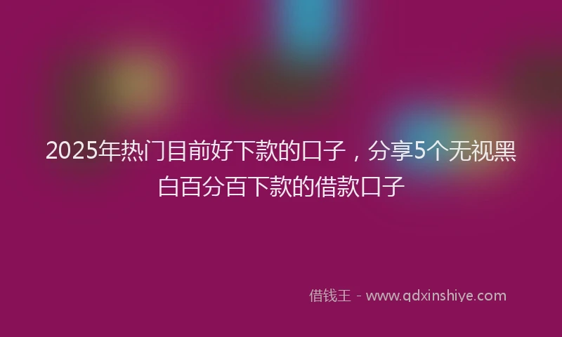 2025年热门目前好下款的口子，分享5个无视黑白百分百下款的借款口子
