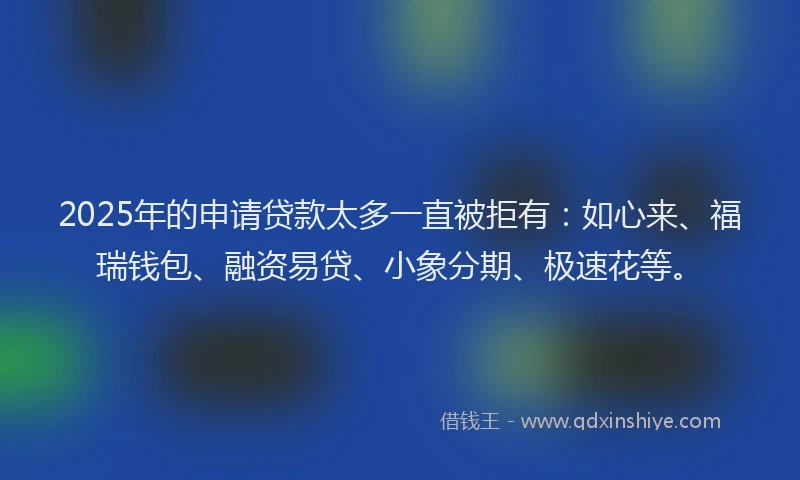 2025年的申请贷款太多一直被拒有：如心来、福瑞钱包、融资易贷、小象分期、极速花等。