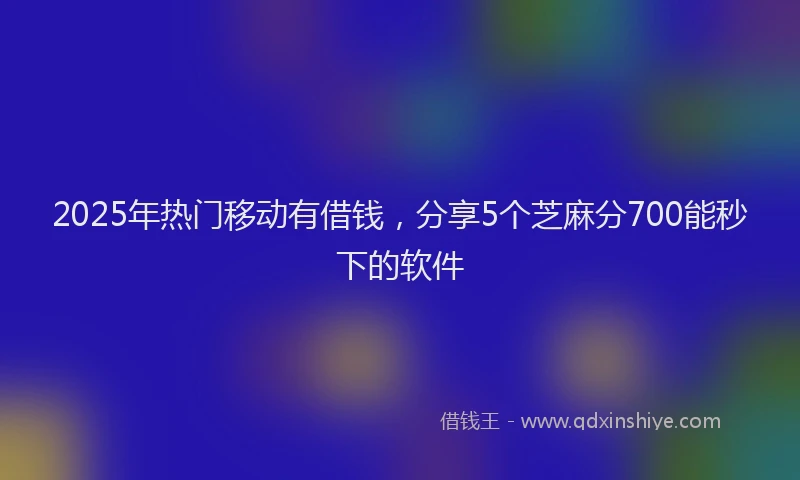 2025年热门移动有借钱，分享5个芝麻分700能秒下的软件