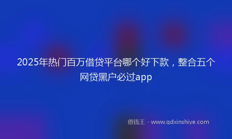 2025年热门百万借贷平台哪个好下款，整合五个网贷黑户必过app