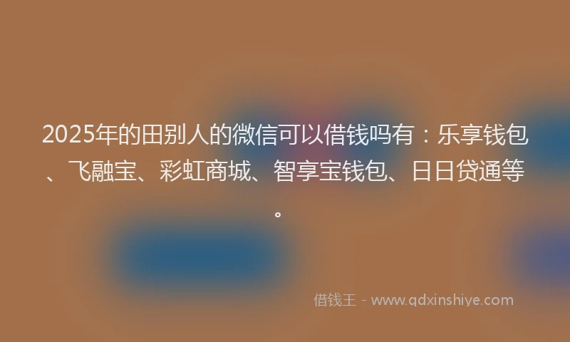 2025年的田别人的微信可以借钱吗有：乐享钱包、飞融宝、彩虹商城、智享宝钱包、日日贷通等。