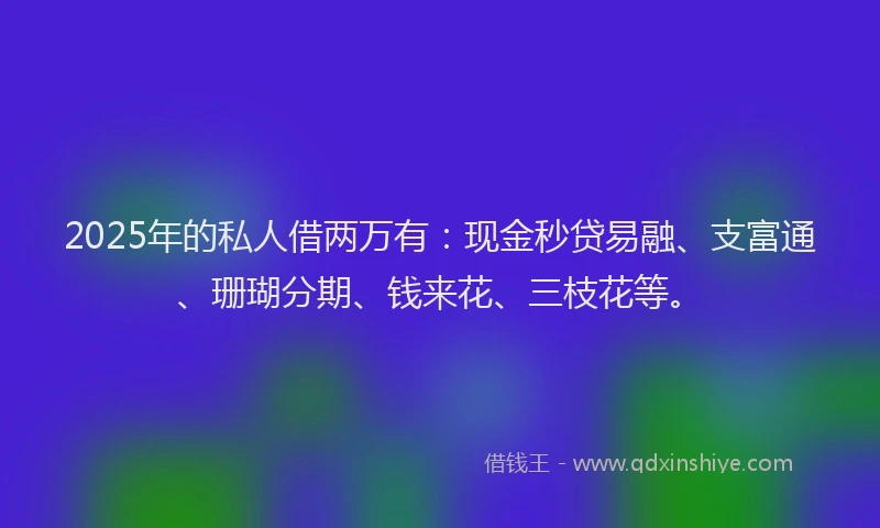 2025年的私人借两万有：现金秒贷易融、支富通、珊瑚分期、钱来花、三枝花等。