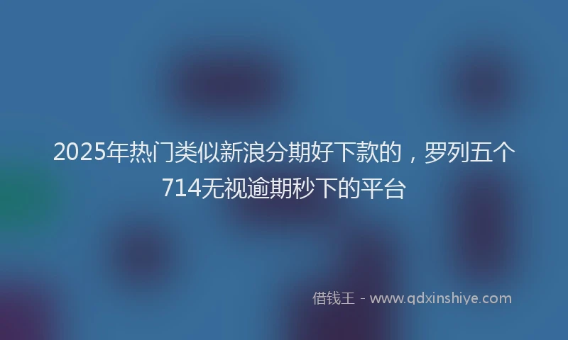 2025年热门类似新浪分期好下款的，罗列五个714无视逾期秒下的平台
