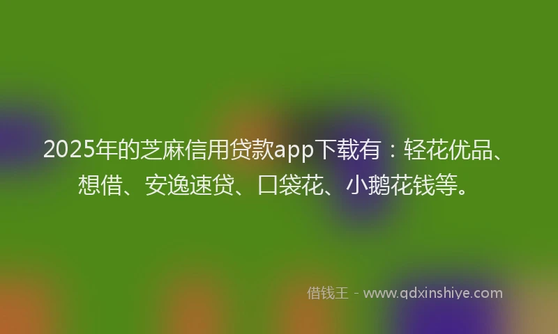 2025年的芝麻信用贷款app下载有：轻花优品、想借、安逸速贷、口袋花、小鹅花钱等。