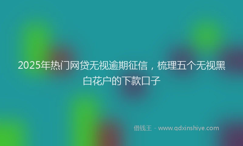 2025年热门网贷无视逾期征信,梳理五个无视黑白花户的下款口子