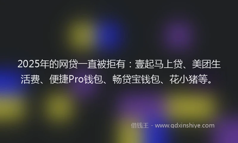 2025年的网贷一直被拒有：壹起马上贷、美团生活费、便捷Pro钱包、畅贷宝钱包、花小猪等。