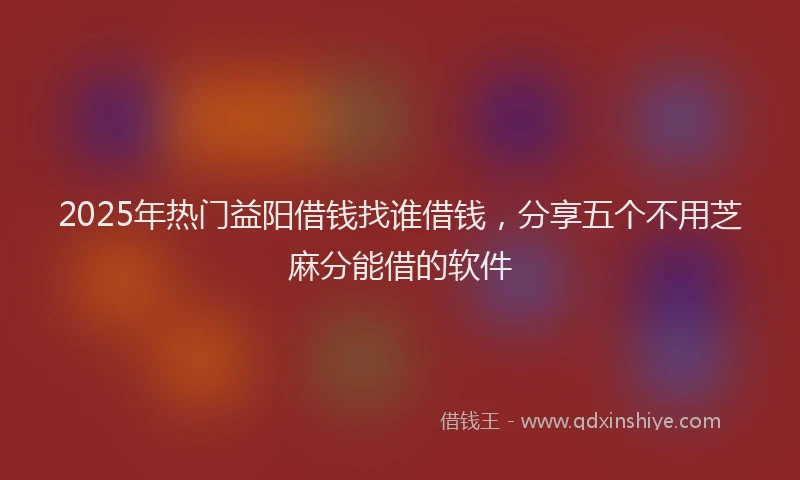 2025年热门益阳借钱找谁借钱，分享五个不用芝麻分能借的软件