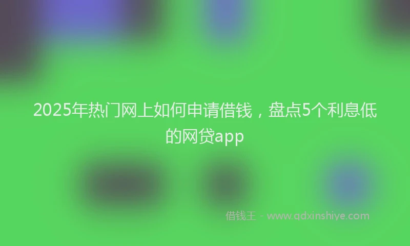 2025年热门网上如何申请借钱，盘点5个利息低的网贷app